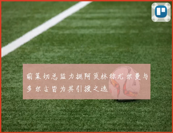 前莱切总监力挺阿莫林称尤尔曼与多尔古皆为其引援之选