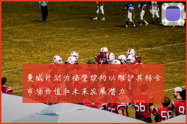 曼城计划为福登续约以维护其转会市场价值和未来发展潜力
