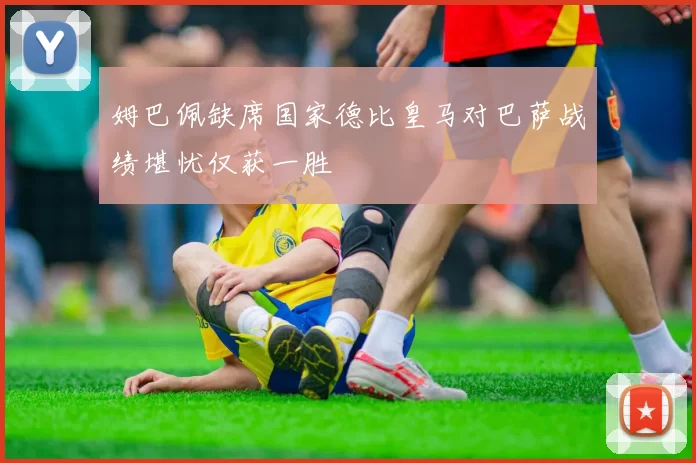 姆巴佩缺席国家德比皇马对巴萨战绩堪忧仅获一胜
