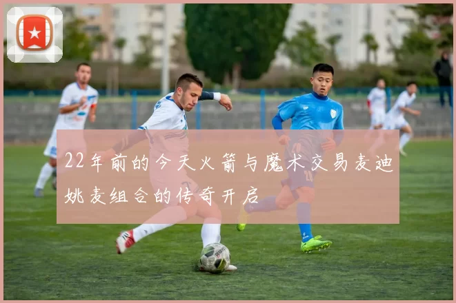 22年前的今天火箭与魔术交易麦迪姚麦组合的传奇开启