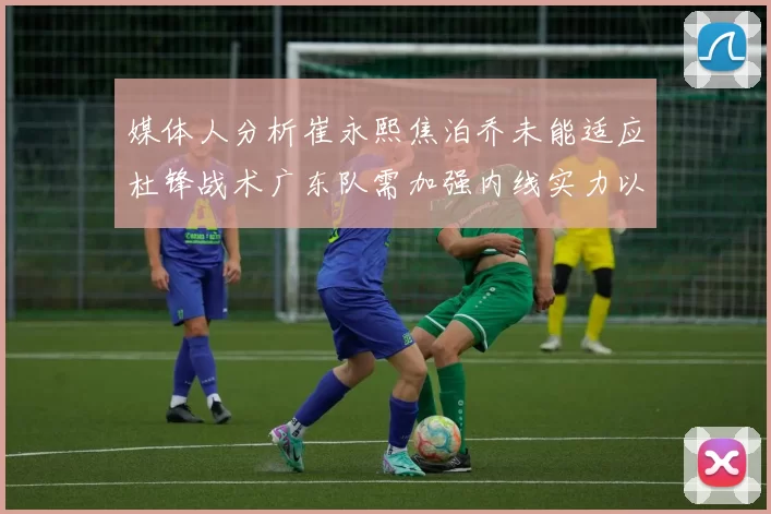 媒体人分析崔永熙焦泊乔未能适应杜锋战术广东队需加强内线实力以提升竞争力