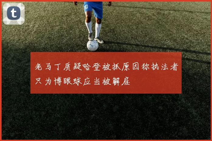 老马丁质疑哈登被抓原因称执法者只为博眼球应当被解雇