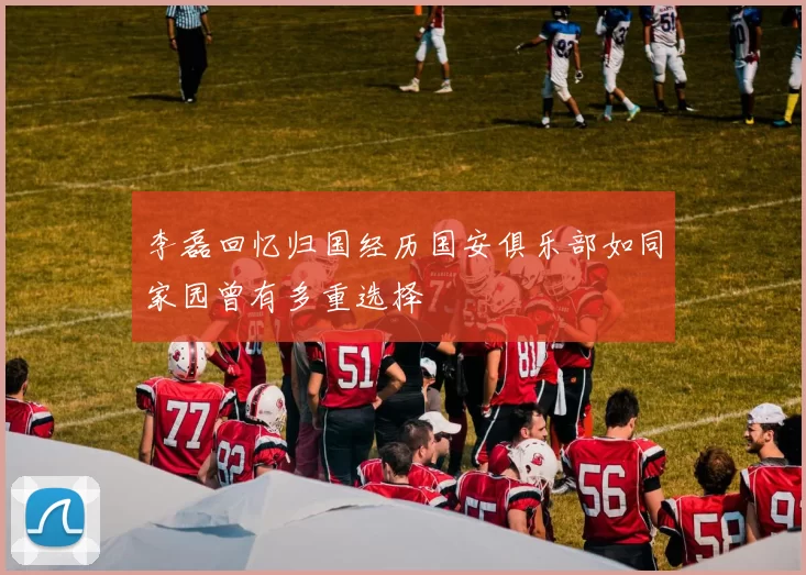 李磊回忆归国经历国安俱乐部如同家园曾有多重选择
