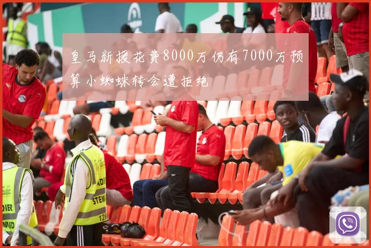 皇马新援花费8000万仍有7000万预算小蜘蛛转会遭拒绝