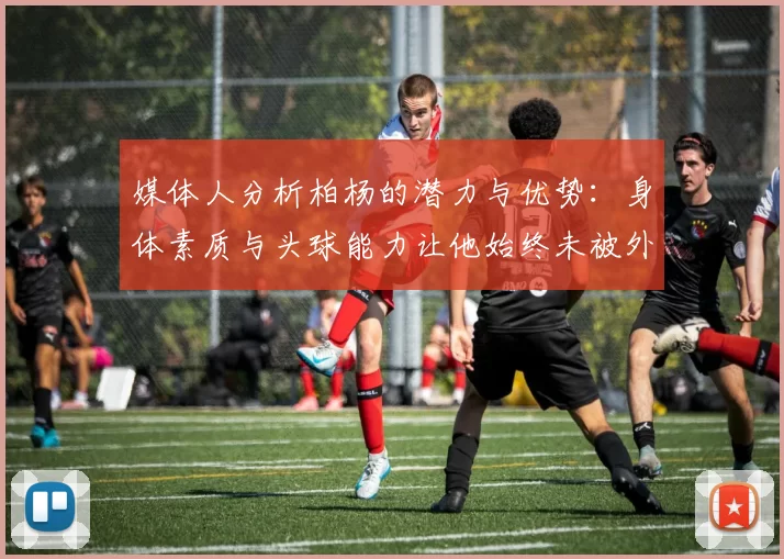 媒体人分析柏杨的潜力与优势：身体素质与头球能力让他始终未被外教放弃