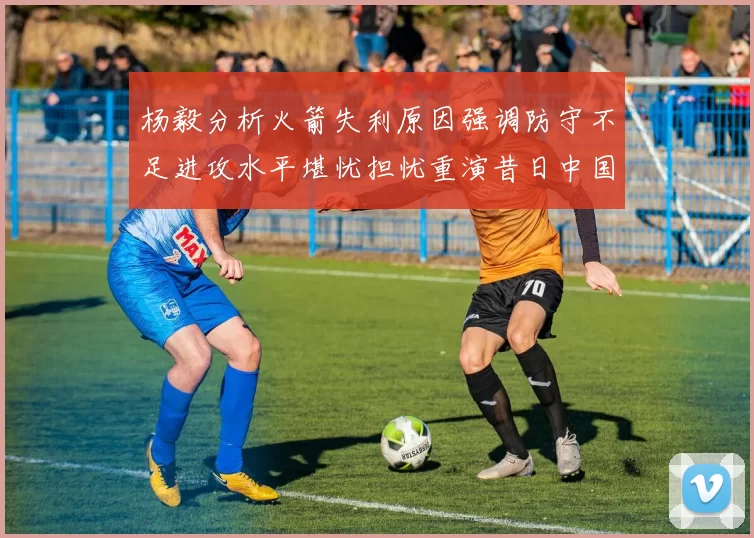 杨毅分析火箭失利原因强调防守不足进攻水平堪忧担忧重演昔日中国男篮困境