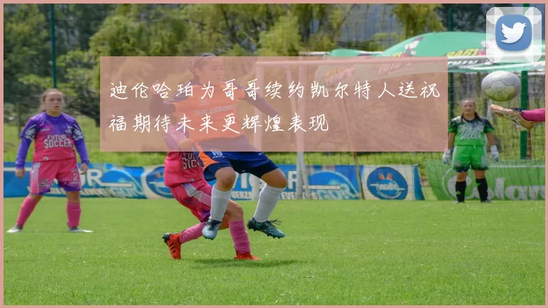 迪伦哈珀为哥哥续约凯尔特人送祝福期待未来更辉煌表现