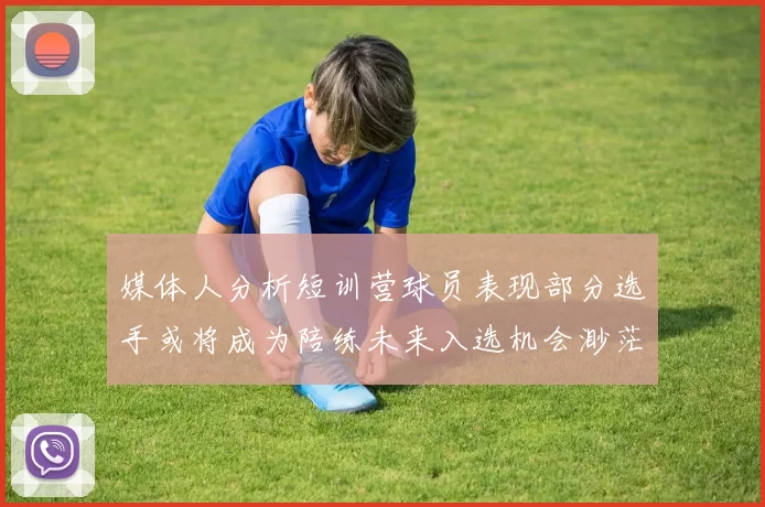 媒体人分析短训营球员表现部分选手或将成为陪练未来入选机会渺茫