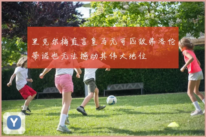 里克尔梅直言皇马无可匹敌弗洛伦蒂诺也无法撼动其伟大地位