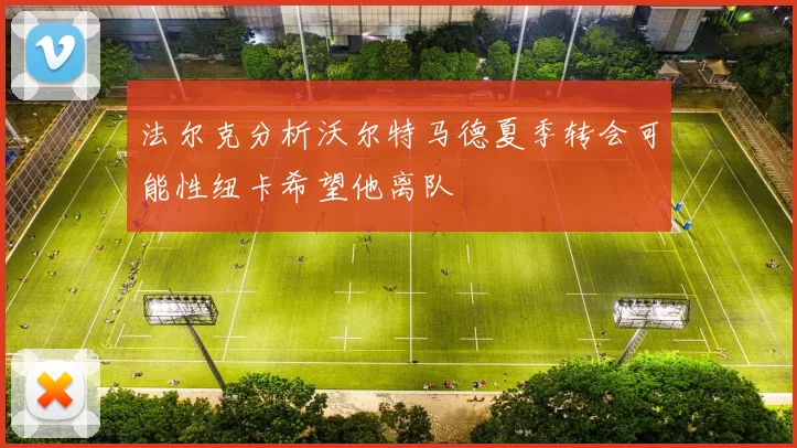 法尔克分析沃尔特马德夏季转会可能性纽卡希望他离队