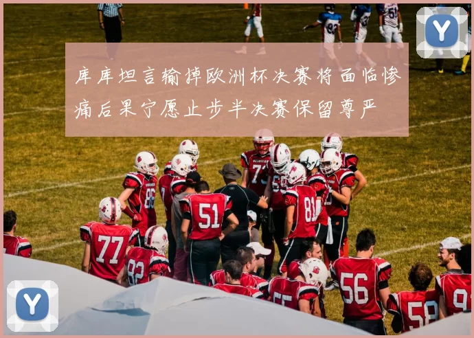 库库坦言输掉欧洲杯决赛将面临惨痛后果宁愿止步半决赛保留尊严