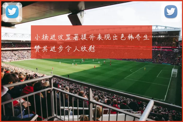 小杨进攻显著提升表现出色韩乔生赞其进步令人欣慰
