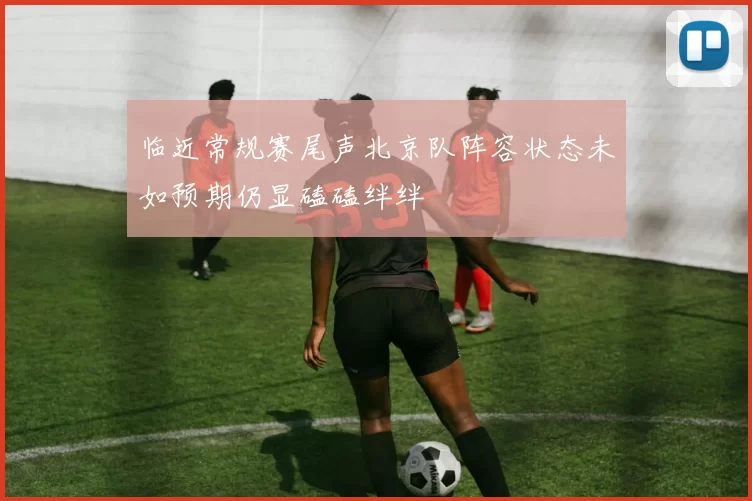 临近常规赛尾声北京队阵容状态未如预期仍显磕磕绊绊
