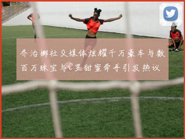 乔治娜社交媒体炫耀千万豪车与数百万珠宝与C罗甜蜜牵手引发热议