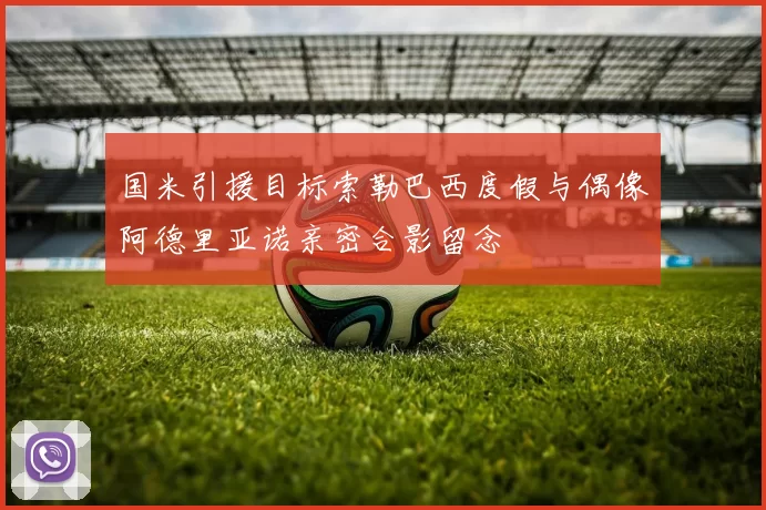 国米引援目标索勒巴西度假与偶像阿德里亚诺亲密合影留念