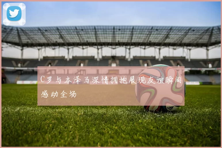 C罗与本泽马深情拥抱展现友谊瞬间感动全场
