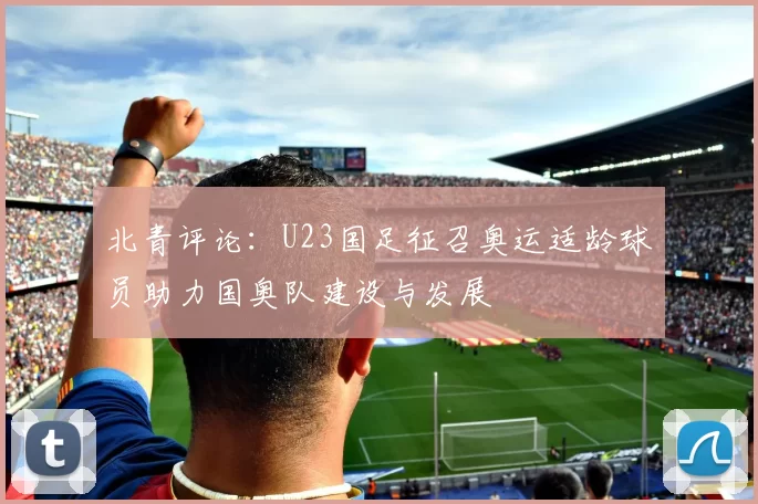 北青评论：U23国足征召奥运适龄球员助力国奥队建设与发展