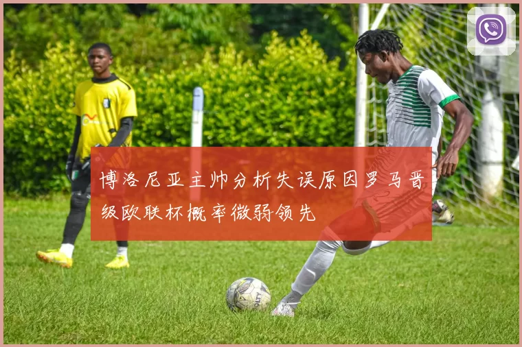博洛尼亚主帅分析失误原因罗马晋级欧联杯概率微弱领先